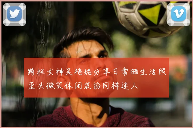 跨栏女神吴艳妮分享日常晒生活照歪头微笑休闲装扮同样迷人