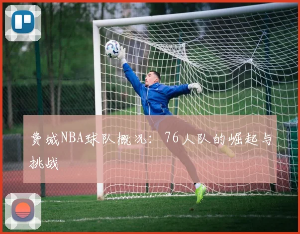 费城NBA球队概况:76人队的崛起与挑战