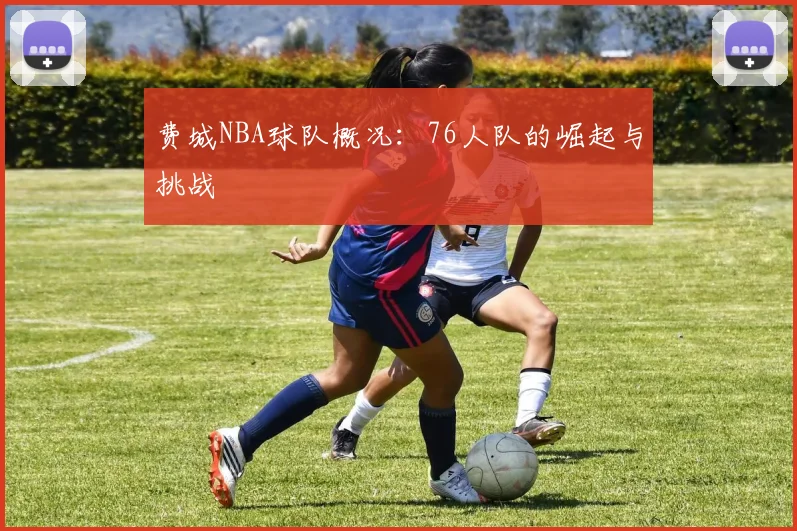 费城NBA球队概况:76人队的崛起与挑战