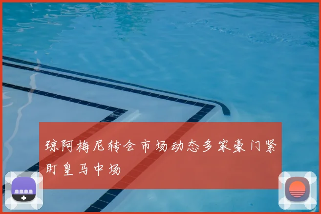 琼阿梅尼转会市场动态多家豪门紧盯皇马中场