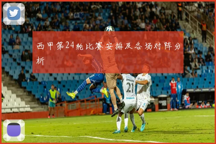 西甲第24轮比赛安排及各场对阵分析